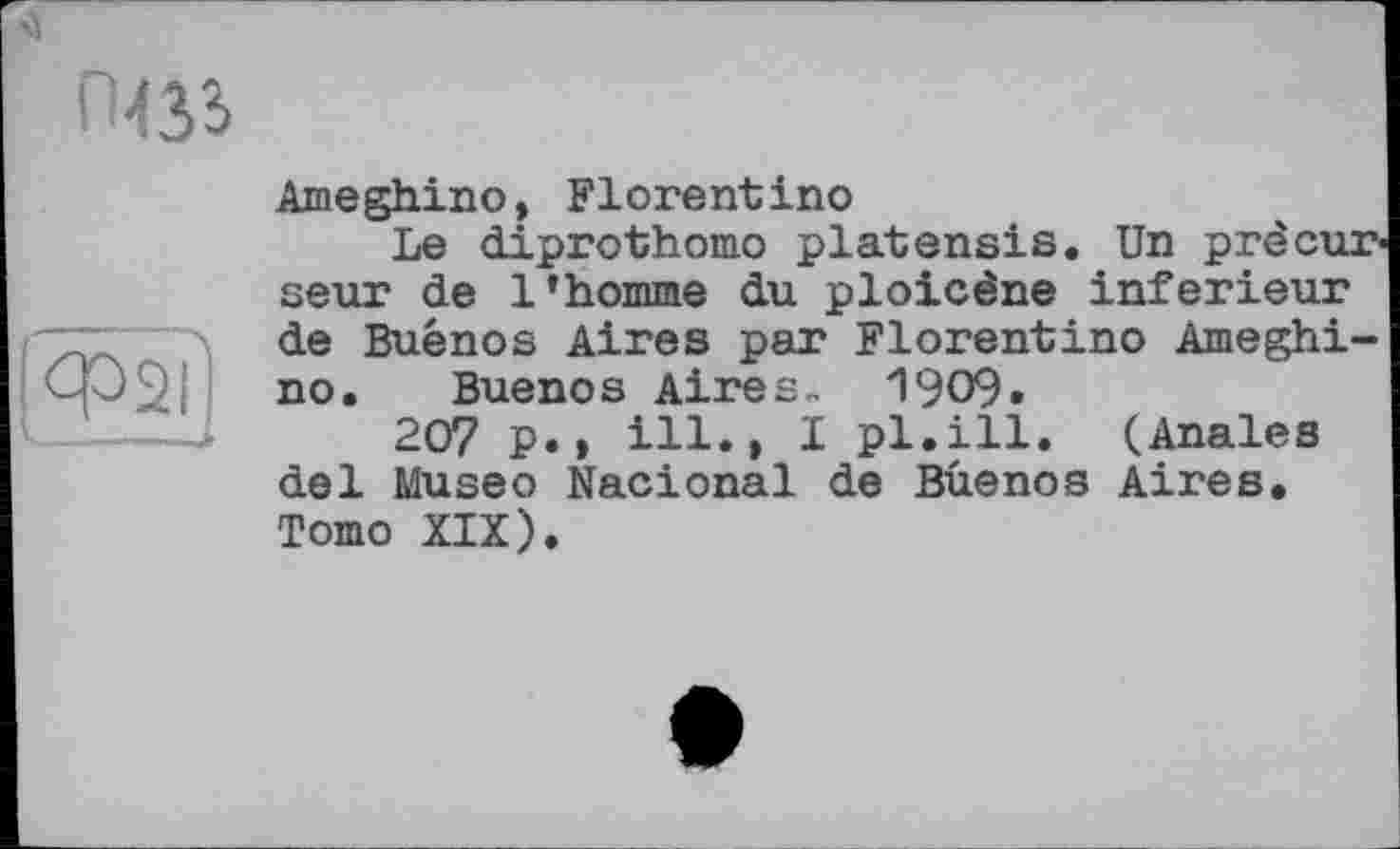 ﻿Ameghino, Florentino
Le diprothomo platensis. Un prêcur seur de l’homme du ploicène inferieur de Buenos Aires par Florentino Ameghino. Buenos Aires« 1909«
207 p.» ill., I pl.ill. (Anales del Museo Nacional de Buenos Aires. Tomo XIX).